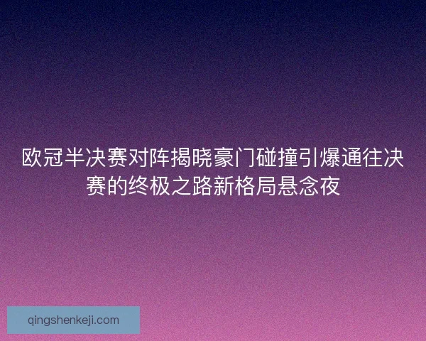 欧冠半决赛对阵揭晓豪门碰撞引爆通往决赛的终极之路新格局悬念夜