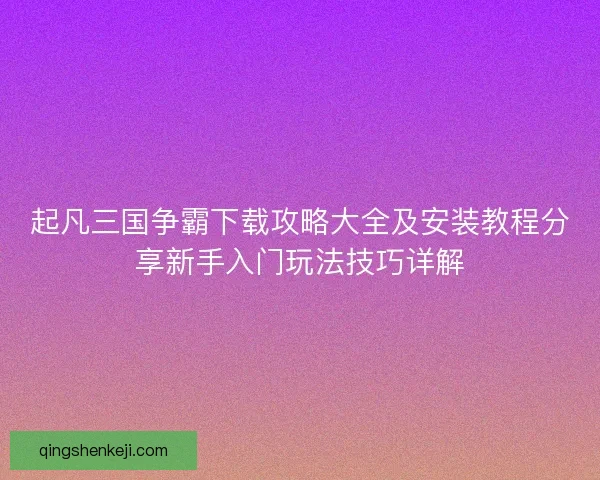起凡三国争霸下载攻略大全及安装教程分享新手入门玩法技巧详解