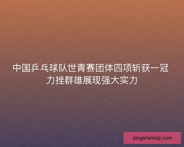 中国乒乓球队世青赛团体四项斩获一冠 力挫群雄展现强大实力