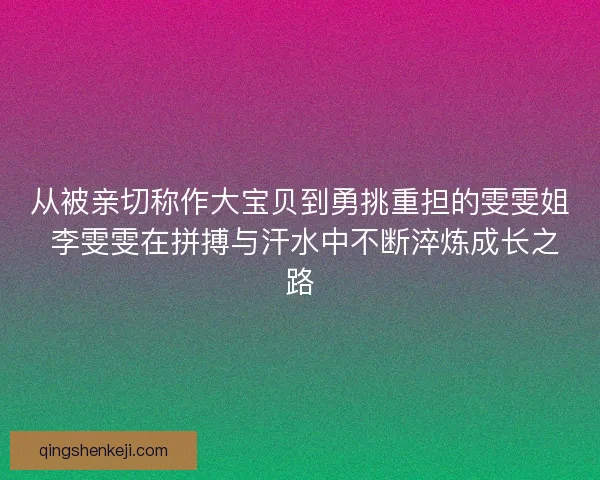 从被亲切称作大宝贝到勇挑重担的雯雯姐 李雯雯在拼搏与汗水中不断淬炼成长之路