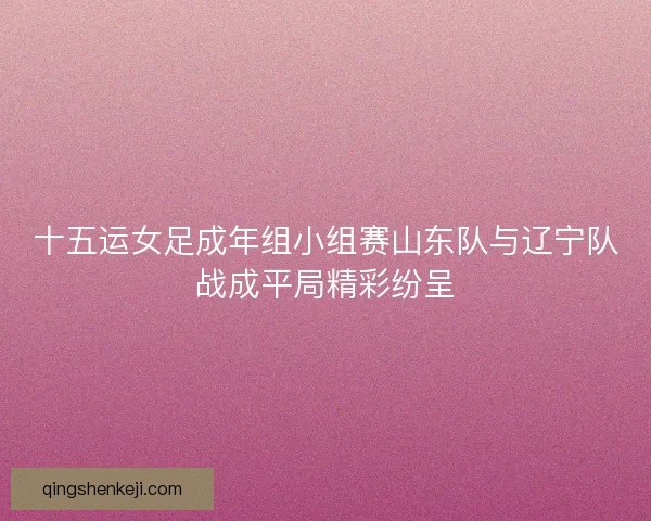 十五运女足成年组小组赛山东队与辽宁队战成平局精彩纷呈
