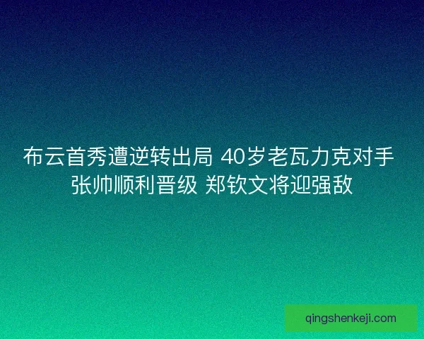 布云首秀遭逆转出局 40岁老瓦力克对手 张帅顺利晋级 郑钦文将迎强敌